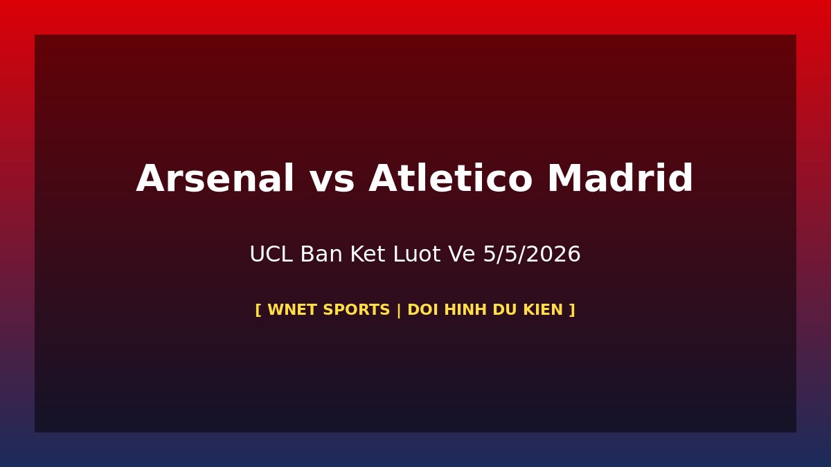 Arsenal vs Atlético Madrid: Đội Hình Dự Kiến & Thông Tin Vắng Mặt UCL Bán Kết Lượt Về 5/5/2026